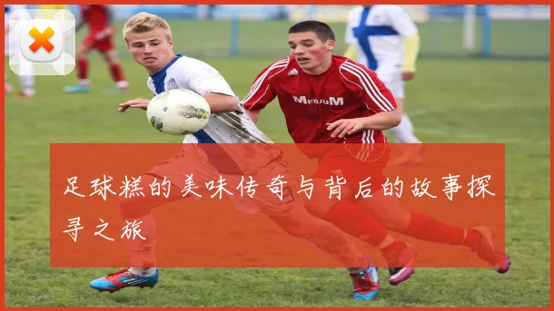 足球糕的美味传奇与背后的故事探寻之旅