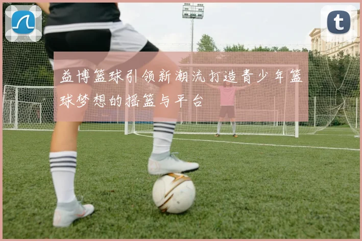 益博篮球引领新潮流打造青少年篮球梦想的摇篮与平台