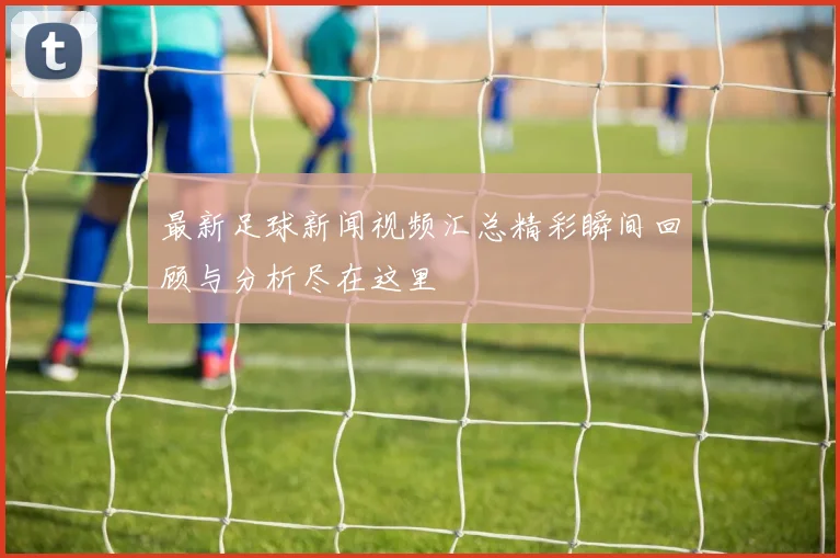 最新足球新闻视频汇总精彩瞬间回顾与分析尽在这里
