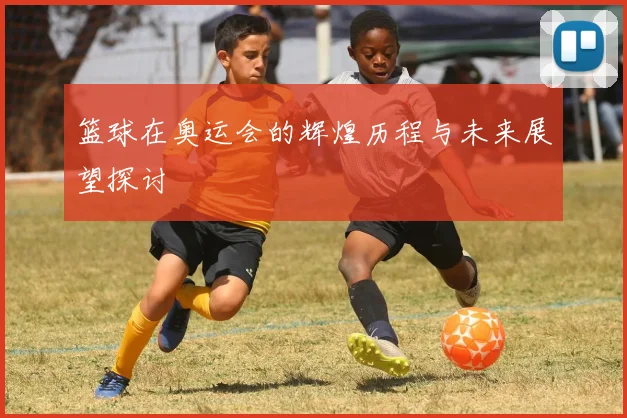 篮球在奥运会的辉煌历程与未来展望探讨