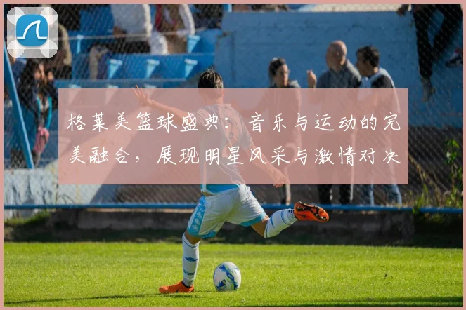 格莱美篮球盛典：音乐与运动的完美融合，展现明星风采与激情对决