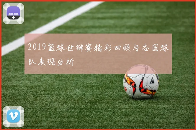 2019篮球世锦赛精彩回顾与各国球队表现分析