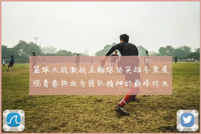 篮球大战激战正酣球场英雄齐聚展现青春热血与团队精神的巅峰对决