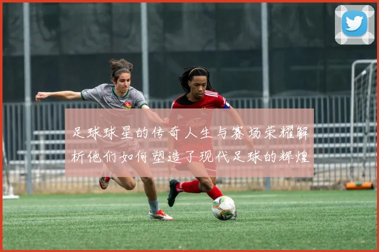 足球球星的传奇人生与赛场荣耀解析他们如何塑造了现代足球的辉煌历史