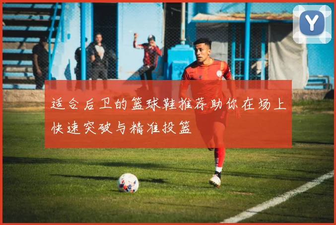 适合后卫的篮球鞋推荐助你在场上快速突破与精准投篮