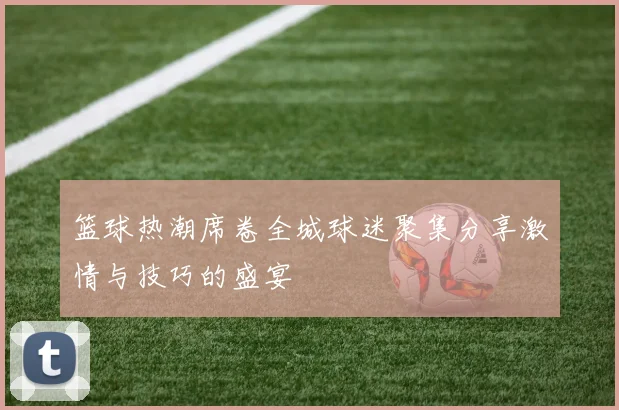 篮球热潮席卷全城球迷聚集分享激情与技巧的盛宴