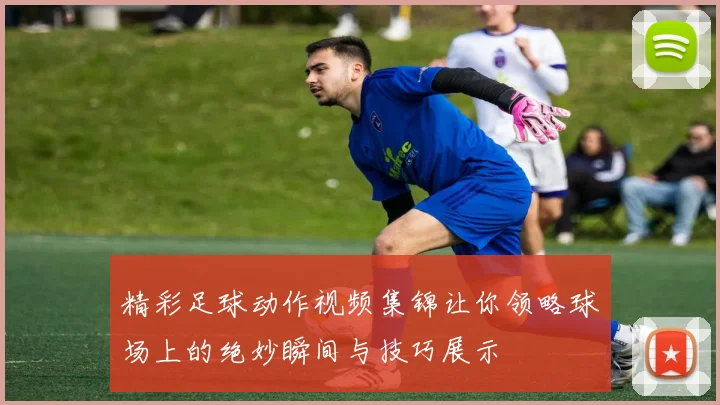 精彩足球动作视频集锦让你领略球场上的绝妙瞬间与技巧展示