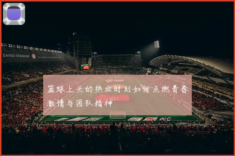 篮球上头的热血时刻如何点燃青春激情与团队精神